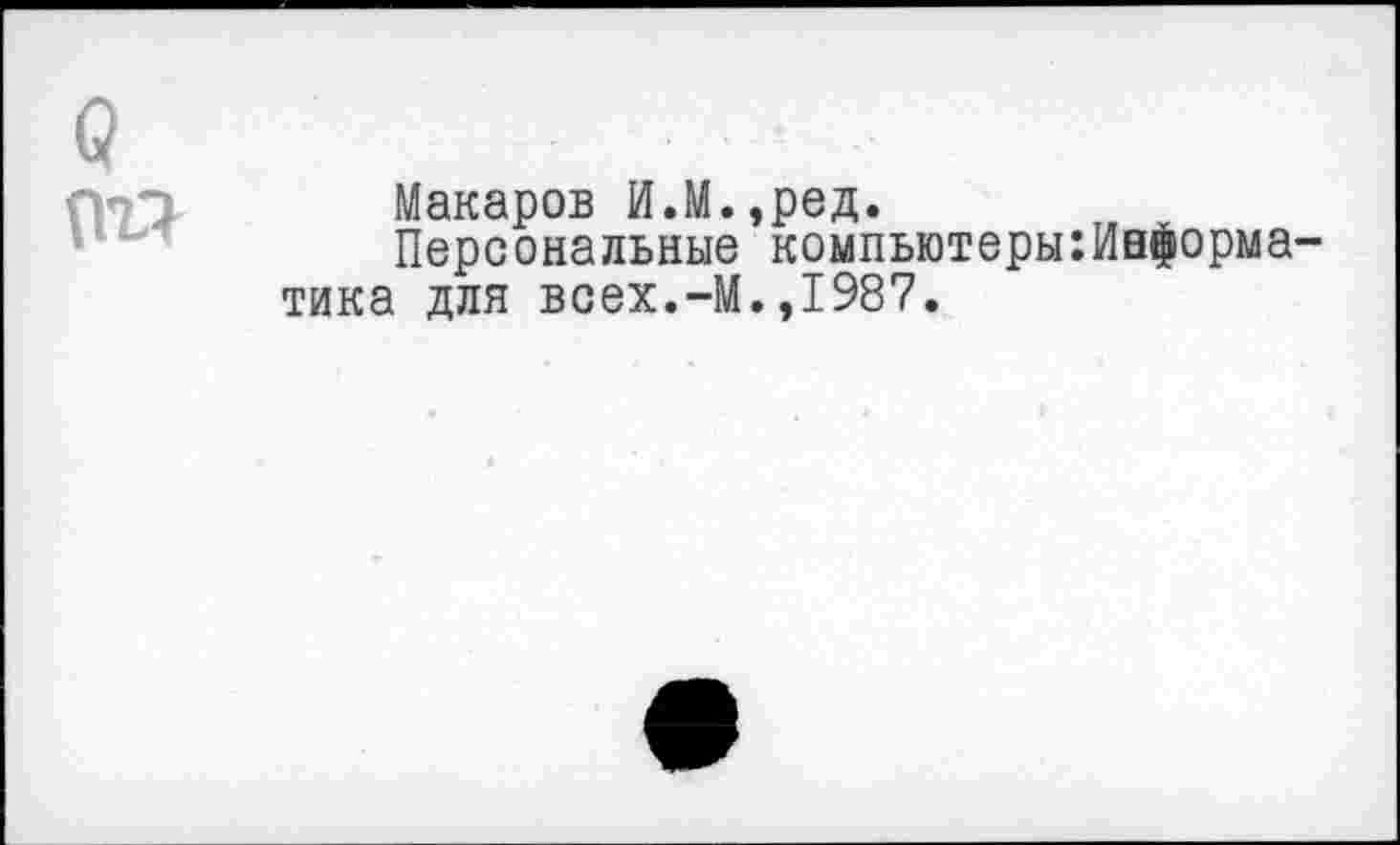 ﻿(?
(Ш
Макаров И.М.,ред.
Персональные компыотеры:Информа тика для всех.-М.,1987.